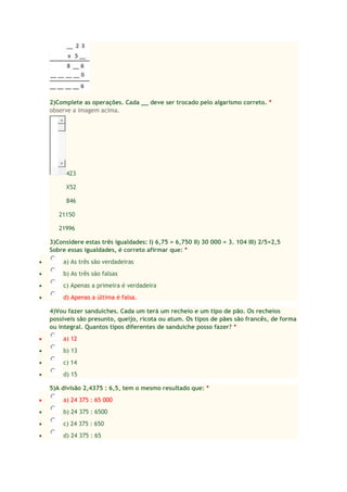 2)Complete as operações. Cada __ deve ser trocado pelo algarismo correto. *
observe a imagem acima.

423
X52
846
21150
21996
3)Considere estas três igualdades: I) 6,75 = 6,750 II) 30 000 = 3. 104 III) 2/5=2,5
Sobre essas igualdades, é correto afirmar que: *


a) As três são verdadeiras



b) As três são falsas



c) Apenas a primeira é verdadeira



d) Apenas a última é falsa.
4)Vou fazer sanduíches. Cada um terá um recheio e um tipo de pão. Os recheios
possíveis são presunto, queijo, ricota ou atum. Os tipos de pães são francês, de forma
ou integral. Quantos tipos diferentes de sanduíche posso fazer? *



a) 12



b) 13



c) 14



d) 15
5)A divisão 2,4375 : 6,5, tem o mesmo resultado que: *



a) 24 375 : 65 000



b) 24 375 : 6500



c) 24 375 : 650



d) 24 375 : 65

 