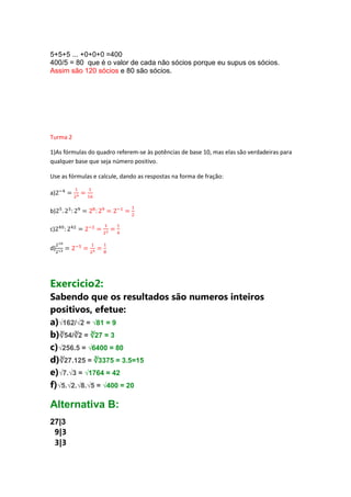 5+5+5 ... +0+0+0 =400
400/5 = 80 que é o valor de cada não sócios porque eu supus os sócios.
Assim são 120 sócios e 80 são sócios.

Turma 2
1)As fórmulas do quadro referem-se às potências de base 10, mas elas são verdadeiras para
qualquer base que seja número positivo.
Use as fórmulas e calcule, dando as respostas na forma de fração:
a)
b)
c)
d)

Exercicio2:
Sabendo que os resultados são numeros inteiros
positivos, efetue:
a)√162/√2 = √81 = 9
b)∛54/∛2 = ∛27 = 3
c)√256.5 = √6400 = 80
d)∛27.125 = ∛3375 = 3.5=15
e)√7.√3 = √1764 = 42
f)√5.√2.√8.√5 = √400 = 20

Alternativa B:
27|3
9|3
3|3

 