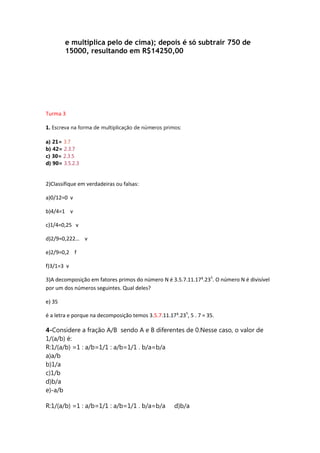 e multiplica pelo de cima); depois é só subtrair 750 de
15000, resultando em R$14250,00

Turma 3
1. Escreva na forma de multiplicação de números primos:
a) 21= 3.7
b) 42= 2.3.7
c) 30= 2.3.5
d) 90= 3.5.2.3

2)Classifique em verdadeiras ou falsas:
a)0/12=0 v
b)4/4=1 v
c)1/4=0,25 v
d)2/9=0,222… v
e)2/9=0,2 f
f)3/1=3 v
3)A decomposição em fatores primos do número N é 3.5.7.11.17³.235. O número N é divisível
por um dos números seguintes. Qual deles?
e) 35
é a letra e porque na decomposição temos 3.5.7.11.17³.235, 5 . 7 = 35.

4-Considere a fração A/B sendo A e B diferentes de 0.Nesse caso, o valor de
1/(a/b) é:
R:1/(a/b) =1 : a/b=1/1 : a/b=1/1 . b/a=b/a
a)a/b
b)1/a
c)1/b
d)b/a
e)-a/b
R:1/(a/b) =1 : a/b=1/1 : a/b=1/1 . b/a=b/a

d)b/a

 