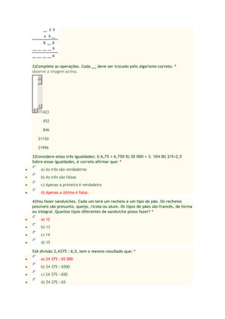 2)Complete as operações. Cada __ deve ser trocado pelo algarismo correto. *
observe a imagem acima.

423
X52
846
21150
21996
3)Considere estas três igualdades: I) 6,75 = 6,750 II) 30 000 = 3. 104 III) 2/5=2,5
Sobre essas igualdades, é correto afirmar que: *
a) As três são verdadeiras
b) As três são falsas
c) Apenas a primeira é verdadeira
d) Apenas a última é falsa.
4)Vou fazer sanduíches. Cada um terá um recheio e um tipo de pão. Os recheios
possíveis são presunto, queijo, ricota ou atum. Os tipos de pães são francês, de forma
ou integral. Quantos tipos diferentes de sanduíche posso fazer? *
a) 12
b) 13
c) 14
d) 15
5)A divisão 2,4375 : 6,5, tem o mesmo resultado que: *
a) 24 375 : 65 000
b) 24 375 : 6500
c) 24 375 : 650
d) 24 375 : 65

 