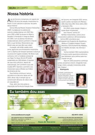 www.asasdesocorro.org.br
DEP. IDENTIFICADO OU TRANSFERÊNCIA
BRADESCO - Ag: 0240-2 c/c:55508 - 8
CNPJ: 01.052.752/0001 - 69
Sede: Av. JK, Q 08, Lt 13, Setor Aeroporto Industrial
Oficina Aeronáutica (62) 4014-0310
Base Porto Velho - RO Base Boa Vista - RR Base Manaus - AM Base Santarém/Belém - PA
(69) 3223-9011 (95) 3224-2412 (92) 227-1919 (93) 3523-8292
(62)4014-0333
CADASTRE-SE E RECEBA MAIS INFORMAÇÕES
Confirmar depósito / Solicitar boletos:
doacoes.projetos@asasdesocorro.org.br
CEP: 75.024-970, CP 184, Anápolis - Goiás - Brasil
Escola de Aviação (62) 4014-0319 / 3314-6102
de Socorro, em Anápolis (GO), temos
quatro aviões nas bases em Manaus
(AM), Boa Vista (RR), Porto Velho (RO)
e Santarém (PA).
Em 2014, nossa equipe chegou a
quase duas mil pessoas!
Isso mesmo: somos 33
famílias missionárias, outros cinco
missionários solteiros e 28 funcionários.
Somos 800 voluntários que
participaram do Programa de Assistência
Médica e Cuidado Integral, Projeto
Parintins, SOS Enchente Rio Madeira,
no trabalho de base, nas oﬁcinas e
outros.
Somos também 900 mantenedores
e muitos outros guerreiros anônimos
que dobraram seus joelhos para nos
manter em pé!
Que em 2015 possamos continuar
juntos, possamos crescer, chegando mais
longe, onde a aviação missionária ainda
não chegou!
#tamojunto
SEÇÃO: EM CAMPO
Nossa história
Eu também dou asas
Olá amigos,
É uma honra fazer parte deste projeto em favor da divulgação
do Evangelho de Jesus Cristo, especialmente considerando que
o nosso trabalho para o cumprimento da vontade do Pai deve ser
feito com excelência.
Cácia Rosa de Paiva,
Associação Educativa
Evangélica, Anápolis (GO)
,,
aaa
))))
Asas de Socorro comemora, em agosto de
2015, 60 anos de aviação missionária no
Brasil. E você, parceiro e parceira, faz parte
dessa história!
Somos ﬁlha da Mission Aviation Fellowship
(MAF), fundada por ex-pilotos do
exército estadunidense, em 1947. Nos
anos 1950, a MAF já atuava no México,
Equador e Honduras e chega ao Brasil
em 1955, com os pilotos-mecânicos
estadunidenses James Lomheim e Harold
Berk e suas famílias. Missionários que
deram asas aos que dão suas vidas!
A aviação, até então usada como
arma, agora era uma ferramenta missionária
com o objetivo de transpor barreiras e alcançar
os povos em lugares isolados. No Brasil, tudo
começou com a modesta compra de
um Piper Tri-Pacer PA-22 (PT-AOR)
acidentado por 500 dólares. O quintal
de casa virou oﬁcina e, depois da
manutenção, Jim Lomheim voou até
Cuiabá (MT), fazendo o primeiro voo
missionário para a Missão aos Índios
da América do Sul.
Essa história continua e vamos
recordá-la no decorrer deste ano de
2015, aﬁnal, não é sempre que se
comemoram 60 anos de vida e vida
em abundância!
Hoje, além dos três aviões à
disposição da Escola de Aviação Asas
Tábata Mori,
Jornalista
A aviação missionária era
só um sonho! (acima),
Harold e Elsie Berk, James e
Darlene Lomheim (acima),
e Piper Tri-Pacer indo para
o seu primeiro voo (abaixo).
m
pld
m
ppartici
M
P
n
o
e
q
m
ar
pp
P
n
o
e
q
m
 