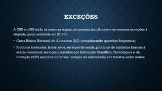 EXCEÇÕES
A CBS e o IBS terão as mesmas regras, as mesmas incidências e as mesmas exceções à
alíquota geral, estimada em 27,5%:
• Cesta Básica Nacional de Alimentos (LC) (considerando questões Regionais);
• Produtos hortícolas, frutas, ovos, serviços de saúde, produtos de cuidados básicos à
saúde menstrual, serviços prestados por Instituição Científica,Tecnológica e de
Inovação (ICT) sem fins lucrativos, compra de automóveis por taxistas, entre outros
 