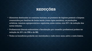REDUÇÕES
• Alimentos destinados ao consumo humano, os produtos de higiene pessoal e limpeza
consumidos por famílias de baixa renda (como água sanitária), as produções
artísticas, insumos agropecuários e aquícolas, entre outros, com 60% de redução dos
novos tributos.
• Profissionais liberais submetidos a fiscalização por conselho profissional podem ter
redução de 30% da CBS e do IBS.
• Todos os benefícios poderão ser reavaliados a cada cinco anos, salvo a cesta básica.
 