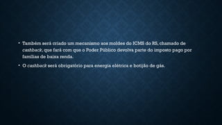 • Também será criado um mecanismo aos moldes do ICMS do RS, chamado de
cashback, que fará com que o Poder Público devolva parte do imposto pago por
famílias de baixa renda.
• O cashback será obrigatório para energia elétrica e botijão de gás.
 