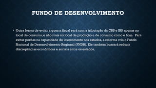 FUNDO DE DESENVOLVIMENTO
• Outra forma de evitar a guerra fiscal será com a tributação da CBS e IBS apenas no
local de consumo, e não mais no local de produção e de consumo como é hoje. Para
evitar perdas na capacidade de investimento nos estados, a reforma cria o Fundo
Nacional de Desenvolvimento Regional (FNDR). Ele também buscará reduzir
discrepâncias econômicas e sociais entre os estados.
 