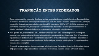 TRANSIÇÃO ENTES FEDERADOS
• Essas mudanças têm potencial de alterar a atual arrecadação dos entes federativos. Para estabilizar
as receitas dos estados e municípios com relação ao ICMS e ISS, a reforma estabelece uma transição
na partilha dos valores arrecadados que durará 50 anos, entre 2027 e 2077. O IBS arrecadado será
partilhado entre estados, municípios e Distrito Federal de modo a manter proporcionalmente a
receita média de cada ente federativo, obedecendo a futura lei complementar.
• Para gerir o IBS, a emenda cria um Comitê Gestor, que será uma entidade pública sob regime
especial com independência técnica, administrativa, orçamentária e financeira.Terá 27 membros
representando cada estado e o Distrito Federal; outros 27 membros representando o conjunto dos
municípios (14 representantes escolhidos de forma igual entre os municípios e 13 considerando o
tamanho da população).
• O comitê terá apenas funções normativas e administrativas. Caberá ao Superior Tribunal de Justiça
(STJ) processar e julgar os conflitos entre entes federativos, ou entre estes e o Comitê Gestor.
 