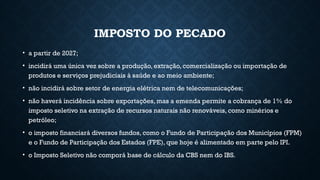 IMPOSTO DO PECADO
• a partir de 2027;
• incidirá uma única vez sobre a produção, extração, comercialização ou importação de
produtos e serviços prejudiciais à saúde e ao meio ambiente;
• não incidirá sobre setor de energia elétrica nem de telecomunicações;
• não haverá incidência sobre exportações, mas a emenda permite a cobrança de 1% do
imposto seletivo na extração de recursos naturais não renováveis, como minérios e
petróleo;
• o imposto financiará diversos fundos, como o Fundo de Participação dos Municípios (FPM)
e o Fundo de Participação dos Estados (FPE), que hoje é alimentado em parte pelo IPI.
• o Imposto Seletivo não comporá base de cálculo da CBS nem do IBS.
 