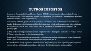 OUTROS IMPOSTOS
• Imposto de Transmissão Causa Mortis e Doação (ITCMD), Imposto sobre a Propriedade Predial e
Territorial Urbana (IPTU) e Imposto sobre a Propriedade de Veículos (IPVA). Nesses pontos, a reforma
não busca manter a atual carga tributária.
• Com o texto, o ITCMD, que é estadual, agora será cobrado no local de domicílio do falecido ou de
doador de bens móveis, títulos ou créditos. Hoje ocorre no estado onde se processar o inventário ou
arrolamento de bens. A nova norma valerá para os processos de sucessão abertos a partir da
promulgação.
• O IPVA poderá ter alíquotas diferentes em função do valor e do impacto ambiental do veículo. Haverá
IPVA para iates, barcos e aviões de uso particular.
• Quanto ao IPTU, de competência municipal, o prefeito pode atualizar, por decreto, a base de cálculo
sobre a qual o tributo incide, conforme critérios estipulados em lei.
• A emenda ainda obriga o governo a enviar, em até 90 (noventa) dias após a promulgação, projeto de
lei que reforme a tributação da renda e a tributação da folha de salários (desoneração).
 