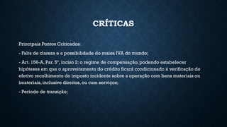 CRÍTICAS
Principais Pontos Criticados:
- Falta de clareza e a possibilidade do maios IVA do mundo;
- Art. 156-A, Par. 5º, inciso 2: o regime de compensação, podendo estabelecer
hipóteses em que o aproveitamento do crédito ficará condicionado à verificação do
efetivo recolhimento do imposto incidente sobre a operação com bens materiais ou
imateriais, inclusive direitos, ou com serviços;
- Período de transição;
 