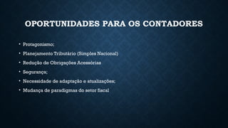 OPORTUNIDADES PARA OS CONTADORES
• Protagonismo;
• Planejamento Tributário (Simples Nacional)
• Redução de Obrigações Acessórias
• Segurança;
• Necessidade de adaptação e atualizações;
• Mudança de paradigmas do setor fiscal
 