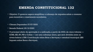EMENDA CONSTITUCIONAL 132
• Objetivo: O governo espera simplificar a cobrança de impostos sobre o consumo
para incentivar o crescimento econômico.
• Câmara Deputados: 07/07/2023
• Senado Federal: 20/12/2023
• O principal efeito da aprovação é a unificação, a partir de 2033, de cinco tributos —
ICMS, ISS, IPI, PIS e Cofins — em uma cobrança única, que será dividida entre os
níveis federal (CBS: Contribuição sobre Bens e Serviços) e estadual/municipal (IBS:
Imposto sobre Bens e Serviços).
 