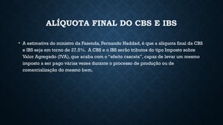 ALÍQUOTA FINAL DO CBS E IBS
• A estimativa do ministro da Fazenda, Fernando Haddad, é que a alíquota final da CBS
e IBS seja em torno de 27,5%. A CBS e o IBS serão tributos do tipo Imposto sobre
Valor Agregado (IVA), que acaba com o “efeito cascata”, capaz de levar um mesmo
imposto a ser pago várias vezes durante o processo de produção ou de
comercialização do mesmo bem.
 