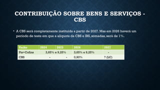 CONTRIBUIÇÃO SOBRE BENS E SERVIÇOS -
CBS
• A CBS será completamente instituída a partir de 2027. Mas em 2026 haverá um
período de teste em que a alíquota da CBS e IBS, somadas, será de 1%.
União 2024 2025 2026 2027
Pis+Cofins 3,65% e 9,25% 3,65% e 9,25% -
CBS - - 0,90% ? (LC)
 