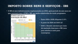 IMPOSTO SOBRE BENS E SERVIÇOS - IBS
• O IBS só será definitivamente implementado em 2033, após período de seis anos em
que conviverá com o ICMS e ISS, que serão substituídos de modo progressivo
• Entre 2026 e 2028: Alíquota 0,10%
• A partir de 2029 até 2033: LC
• 2033: o Senado calculará por meio
de resolução duas para o IBS (uma
para estados e outra para
municípios).
 
