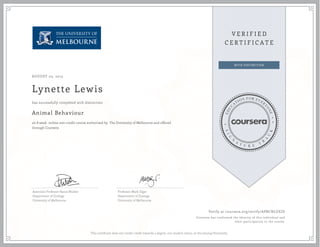 AUGUST 03, 2015
Lynette Lewis
Animal Behaviour
an 8 week online non-credit course authorized by The University of Melbourne and offered
through Coursera
has successfully completed with distinction
Associate Professor Raoul Mulder
Department of Zoology
University of Melbourne
Professor Mark Elgar
Department of Zoology
University of Melbourne
Verify at coursera.org/verify/APBCNLUEJD
Coursera has confirmed the identity of this individual and
their participation in the course.
This certificate does not confer credit towards a degree, nor student status, at the issuing University.
 