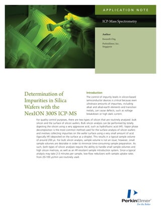 a p p l i c at i o n N o t e


                                                                 ICP-Mass Spectrometry


                                                                 Author
                                                                 Kenneth Ong
                                                                 PerkinElmer, Inc.
                                                                 Singapore




Determination of                                  Introduction
                                                  The control of impurity levels in silicon-based
Impurities in Silica                              semiconductor devices is critical because even
                                                  ultratrace amounts of impurities, including
Wafers with the                                   alkali and alkali-earth elements and transition
                                                  metals, can cause defects, such as voltage
NexION 300S ICP-MS                                breakdown or high dark current.

    For quality control purposes, there are two types of silicon that are routinely analyzed: bulk
    silicon and the surface of silicon wafers. Bulk silicon analysis can be performed by totally
    digesting the silicon using a very aggressive acid, such as hydrofluoric acid (HF). Vapor phase
    decomposition is the most common method used for the surface analysis of silicon wafers
    and involves collecting impurities on the wafer surface using a very small amount of acid
    (typically HF) deposited on the surface as a droplet. This results in a typical sample volume
    of around 200 μL. For bulk silicon analysis, sample volume is not an issue; however, small
    sample volumes are desirable in order to minimize time-consuming sample preparation. As
    such, both types of silicon analyses require the ability to handle small sample volumes and
    high silicon matrices, as well as an HF-resistant sample introduction system. Since a typical
    analysis may take 2-3 minutes per sample, low-flow nebulizers with sample uptake rates
    from 20-100 μL/min are routinely used.
 