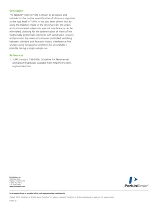 Conclusion
The NexION® 300S ICP-MS is shown to be robust and
suitable for the routine quantification of ultratrace impurities
at the ng/L level in TMAH. It has also been shown that by
using the Reaction mode in the Universal Cell, the argon-
and carbon-based polyatomic spectral interferences can be
eliminated, allowing for the determination of many of the
traditionally problematic elements with good spike recovery
and precision. By means of computer controlled switching
between Standard and Reaction modes, interference-free
analysis using hot plasma conditions for all analytes is
possible during a single sample run.


References
1.	SEMI Standard C46-0306, Guideline for Tetramethyl-
   ammonium hydroxide, available from http://www.semi.
   org/en/index.htm




PerkinElmer, Inc.
940 Winter Street
Waltham, MA 02451 USA	
P: (800) 762-4000 or
(+1) 203-925-4602
www.perkinelmer.com



For a complete listing of our global offices, visit www.perkinelmer.com/ContactUs

Copyright ©2012, PerkinElmer, Inc. All rights reserved. PerkinElmer® is a registered trademark of PerkinElmer, Inc. All other trademarks are the property of their respective owners.

010283_01
 