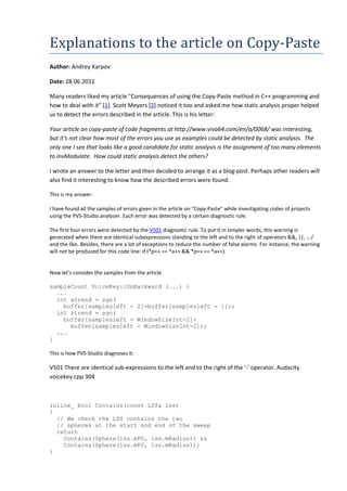 Explanations to the article on Copy-Paste
Author: Andrey Karpov

Date: 28.06.2011

Many readers liked my article "Consequences of using the Copy-Paste method in C++ programming and
how to deal with it" [1]. Scott Meyers [2] noticed it too and asked me how static analysis proper helped
us to detect the errors described in the article. This is his letter:

Your article on copy-paste of code fragments at http://www.viva64.com/en/a/0068/ was interesting,
but it's not clear how most of the errors you use as examples could be detected by static analysis. The
only one I see that looks like a good candidate for static analysis is the assignment of too many elements
to invModulate. How could static analysis detect the others?

I wrote an answer to the letter and then decided to arrange it as a blog-post. Perhaps other readers will
also find it interesting to know how the described errors were found.

This is my answer:

I have found all the samples of errors given in the article on "Copy-Paste" while investigating codes of projects
using the PVS-Studio analyzer. Each error was detected by a certain diagnostic rule.

The first four errors were detected by the V501 diagnostic rule. To put it in simpler words, this warning is
generated when there are identical subexpressions standing to the left and to the right of operators &&, ||, -, /
and the like. Besides, there are a lot of exceptions to reduce the number of false alarms. For instance, the warning
will not be produced for this code line: if (*p++ == *a++ && *p++ == *a++).


Now let's consider the samples from the article.

sampleCount VoiceKey::OnBackward (...) {
  ...
  int atrend = sgn(
    buffer[samplesleft - 2]-buffer[samplesleft - 1]);
  int ztrend = sgn(
    buffer[samplesleft - WindowSizeInt-2]-
      buffer[samplesleft - WindowSizeInt-2]);
  ...
}

This is how PVS-Studio diagnoses it:

V501 There are identical sub-expressions to the left and to the right of the '-' operator. Audacity
voicekey.cpp 304



inline_ bool Contains(const LSS& lss)
{
  // We check the LSS contains the two
  // spheres at the start and end of the sweep
  return
    Contains(Sphere(lss.mP0, lss.mRadius)) &&
    Contains(Sphere(lss.mP0, lss.mRadius));
}
 