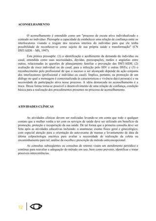ACONSELHAMENTO 
12 
O aconselhamento é entendido como um processo de escuta ativa individualizado e 
centrado no indivíduo. Pressupõe a capacidade de estabelecer uma relação de confiança entre os 
interlocutores visando o resgate dos recursos internos do indivíduo para que ele tenha 
possibilidade de reconhecer-se como sujeito de sua própria saúde e transformação (CN 
DST/AIDS – MS, 1997). 
Esta prática pressupõe: (1) a identificação e acolhimento da demanda do indivíduo ou 
casal, entendida como suas necessidades, dúvidas, preocupações, medos e angústias entre 
outras, relacionadas às questões de planejamento familiar e prevenção das DST/AIDS; (2) 
avaliação de risco individual ou do casal, para a infecção pelo HIV e outras DSTs; e (3) o 
reconhecimento pelo profissional de que o sucesso a ser alcançado depende da ação conjunta 
dos interlocutores (profissional e indivíduo ou casal). Implica, portanto, na promoção de um 
diálogo no qual a mensagem é contextualizada às características e vivência da(s) pessoa(s) e na 
necessidade de participação ativa nesse processo. A idéia demarcada no aconselhamento é a 
troca. Dessa forma torna-se possível o desenvolvimento de uma relação de confiança, condição 
básica para a realização dos procedimentos presentes no processo de aconselhamento. 
ATIVIDADES CLÍNICAS 
As atividades clínicas devem ser realizadas levando-se em conta que todo e qualquer 
contato que a mulher venha a ter com os serviços de saúde deve ser utilizado em benefício da 
promoção, proteção e recuperação da sua saúde. De tal forma que a primeira consulta deve ser 
feita após as atividades educativas incluindo: a anamnese; exame físico geral e ginecológico, 
com especial atenção para a orientação do auto-exame de mamas e levantamento de data da 
última colpocitologia oncótica para avaliar a necessidade de realização da coleta ou 
encaminhamento para tal; análise da escolha e prescrição do método anticoncepcional. 
As consultas subseqüentes ou consultas de retorno visam um atendimento periódico e 
contínuo para reavaliar a adequação do método em uso, bem como prevenir, identificar e tratar 
possíveis intercorrências. 
 
