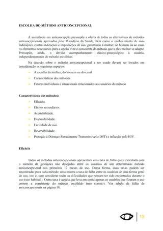 13 
ESCOLHA DO MÉTODO ANTICONCEPCIONAL 
A assistência em anticoncepção pressupõe a oferta de todas as alternativas de métodos 
anticoncepcionais aprovadas pelo Ministério da Saúde, bem como o conhecimento de suas 
indicações, contra-indicações e implicações de uso, garantindo à mulher, ao homem ou ao casal 
os elementos necessários para a opção livre e consciente do método que a eles melhor se adapte. 
Pressupõe, ainda, o devido acompanhamento clínico-ginecológico à usuária, 
independentemente do método escolhido. 
Na decisão sobre o método anticoncepcional a ser usado devem ser levados em 
consideração os seguintes aspectos: 
¾A escolha da mulher, do homem ou do casal 
¾Características dos métodos 
¾Fatores individuais e situacionais relacionados aos usuários do método 
Características dos métodos: 
¾Eficácia. 
¾Efeitos secundários. 
¾Aceitabilidade. 
¾Disponibilidade. 
¾Facilidade de uso. 
¾Reversibilidade. 
¾Proteção à Doenças Sexualmente Transmissíveis (DST) e infecção pelo HIV. 
Eficácia 
Todos os métodos anticoncepcionais apresentam uma taxa de falha que é calculada com 
o número de gestações não desejadas entre os usuários de um determinado método 
anticoncepcional nos primeiros 12 meses de uso. Dessa forma, duas taxas podem ser 
encontradas para cada método: uma mostra a taxa de falha entre os usuários de uma forma geral 
de uso, isto é, sem considerar todas as dificuldades que possam ter sido encontradas durante o 
uso (uso habitual). Outra taxa é aquela que leva em conta apenas os usuários que fizeram o uso 
correto e consistente do método escolhido (uso correto). Ver tabela de falha de 
anticoncepcionais na página 18. 
 
