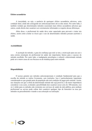 Efeitos secundários 
14 
A inocuidade, ou seja, a ausência de quaisquer efeitos secundários adversos, seria 
condição ideal, ainda não conseguida nos anticoncepcionais até os dias atuais. Por outro lado, é 
também verdade que determinados métodos ocasionam mais efeitos secundários adversos que 
outros, sendo direito da/o usuária/o ser corretamente informada/o a respeito dessas diferenças. 
Além disso, o profissional de saúde deve estar capacitado para prevenir e tratar tais 
efeitos, assim como avaliar os riscos que o uso de determinados métodos possam acarretar à 
saúde. 
Aceitabilidade 
A aceitação do método, o grau de confiança que nele se tem, a motivação para seu uso e 
uma correta orientação do profissional de saúde são importantes fatores para o sucesso do 
método escolhido. Por outro lado, a inadaptação psicológica e cultural a determinado método 
pode ser a maior causa de seu fracasso ou de mudança para outro método. 
Disponibilidade 
O acesso gratuito aos métodos anticoncepcionais é condição fundamental para que a 
escolha do método se realize livremente, sem restrições. Isso é particularmente importante 
considerando-se que grande parte da população não tem condição de pagar pelo método. Assim, 
nas situações em que a oferta de determinado método não seja possível, é da maior importância 
considerar o seu custo, avaliando a possibilidade da/o usuária/o arcar com ele. Obviamente, isso 
só é válido para os métodos não existentes nos serviços de saúde da rede pública, pois nenhum 
profissional ou serviço pode cobrar da/o usuária/o qualquer tipo de honorário ou taxa por 
métodos ou procedimentos visando a sua colocação ou realização. 
 