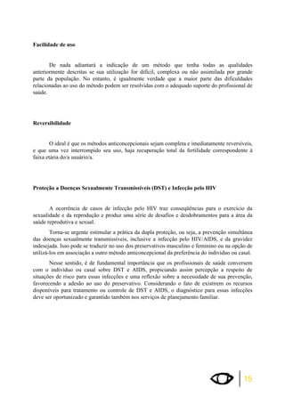 15 
Facilidade de uso 
De nada adiantará a indicação de um método que tenha todas as qualidades 
anteriormente descritas se sua utilização for difícil, complexa ou não assimilada por grande 
parte da população. No entanto, é igualmente verdade que a maior parte das dificuldades 
relacionadas ao uso do método podem ser resolvidas com o adequado suporte do profissional de 
saúde. 
Reversibilidade 
O ideal é que os métodos anticoncepcionais sejam completa e imediatamente reversíveis, 
e que uma vez interrompido seu uso, haja recuperação total da fertilidade correspondente à 
faixa etária do/a usuário/a. 
Proteção a Doenças Sexualmente Transmissíveis (DST) e Infecção pelo HIV 
A ocorrência de casos de infecção pelo HIV traz conseqüências para o exercício da 
sexualidade e da reprodução e produz uma série de desafios e desdobramentos para a área da 
saúde reprodutiva e sexual. 
Torna-se urgente estimular a prática da dupla proteção, ou seja, a prevenção simultânea 
das doenças sexualmente transmissíveis, inclusive a infecção pelo HIV/AIDS, e da gravidez 
indesejada. Isso pode se traduzir no uso dos preservativos masculino e feminino ou na opção de 
utilizá-los em associação a outro método anticoncepcional da preferência do indivíduo ou casal. 
Nesse sentido, é de fundamental importância que os profissionais de saúde conversem 
com o indivíduo ou casal sobre DST e AIDS, propiciando assim percepção a respeito de 
situações de risco para essas infecções e uma reflexão sobre a necessidade de sua prevenção, 
favorecendo a adesão ao uso do preservativo. Considerando o fato de existirem os recursos 
disponíveis para tratamento ou controle de DST e AIDS, o diagnóstico para essas infecções 
deve ser oportunizado e garantido também nos serviços de planejamento familiar. 
 