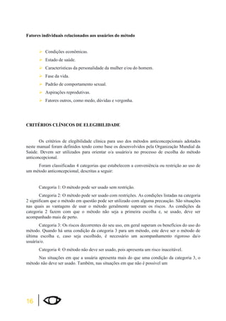 Fatores individuais relacionados aos usuários do método 
16 
¾Condições econômicas. 
¾Estado de saúde. 
¾Características da personalidade da mulher e/ou do homem. 
¾Fase da vida. 
¾Padrão de comportamento sexual. 
¾Aspirações reprodutivas. 
¾Fatores outros, como medo, dúvidas e vergonha. 
CRITÉRIOS CLÍNICOS DE ELEGIBILIDADE 
Os critérios de elegibilidade clínica para uso dos métodos anticoncepcionais adotados 
neste manual foram definidos tendo como base os desenvolvidos pela Organização Mundial da 
Saúde. Devem ser utilizados para orientar o/a usuário/a no processo de escolha do método 
anticoncepcional. 
Foram classificadas 4 categorias que estabelecem a conveniência ou restrição ao uso de 
um método anticoncepcional, descritas a seguir: 
Categoria 1: O método pode ser usado sem restrição. 
Categoria 2: O método pode ser usado com restrições. As condições listadas na categoria 
2 significam que o método em questão pode ser utilizado com alguma precaução. São situações 
nas quais as vantagens de usar o método geralmente superam os riscos. As condições da 
categoria 2 fazem com que o método não seja a primeira escolha e, se usado, deve ser 
acompanhado mais de perto. 
Categoria 3: Os riscos decorrentes do seu uso, em geral superam os benefícios do uso do 
método. Quando há uma condição da categoria 3 para um método, este deve ser o método de 
última escolha e, caso seja escolhido, é necessário um acompanhamento rigoroso da/o 
usuária/o. 
Categoria 4: O método não deve ser usado, pois apresenta um risco inaceitável. 
Nas situações em que a usuária apresenta mais do que uma condição da categoria 3, o 
método não deve ser usado. Também, nas situações em que não é possível um 
 