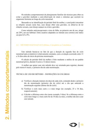 Os métodos comportamentais de planejamento familiar são técnicas para obter ou 
evitar a gravidez mediante a auto-observação de sinais e sintomas que ocorrem no 
organismo feminino ao longo do ciclo menstrual. 
Baseando-se na identificação do período fértil da mulher, o casal pode concentrar 
as relações sexuais nesta fase, caso deseje obter uma gravidez, ou abster-se de ter 
relações sexuais, caso deseje espaçar ou evitar a gravidez. 
Como métodos anticoncepcionais a taxa de falha, no primeiro ano de uso, atinge 
até 20%, em uso habitual. Entre usuários adaptados ao método (uso correto) este índice 
cai para 0,5 a 9%. 
19 
2.1 – MÉTODO OGINO-KNAUS (Ritmo, Calendário ou Tabelinha) 
Este método baseia-se no fato de que a duração da segunda fase do ciclo 
menstrual (pós-ovulatório) é relativamente constante, com a ovulação ocorrendo entre 11 
a 16 dias antes do início da próxima menstruação. 
O cálculo do período fértil da mulher é feito mediante a análise de seu padrão 
menstrual prévio, durante 6 (seis) a 12 (doze) meses. 
A mulher que quiser usar este método deve ser orientada para registrar, durante 
pelo menos 6 meses, o primeiro dia de cada menstruação. 
TÉCNICA DE USO DO MÉTODO – INSTRUÇÕES ÀS USUÁRIAS 
a) Verificar a duração (número de dias) de cada ciclo, contando desde o primeiro 
dia da menstruação (primeiro dia do ciclo) até o dia que antecede a 
menstruação seguinte (último dia do ciclo). 
b) Verificar o ciclo mais curto e o mais longo (no exemplo, 25 e 34 dias, 
respectivamente). 
c) Calcular a diferença entre eles (neste exemplo, 9 dias). Se a diferença entre o 
ciclo mais longo e o mais curto for de 10 dias ou mais, a mulher não deve usar 
este método. 
 