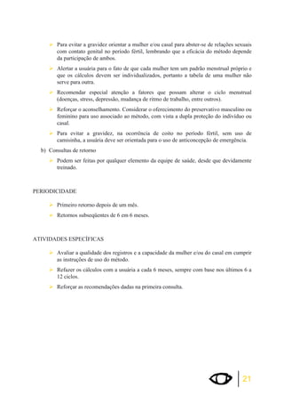 ¾Para evitar a gravidez orientar a mulher e/ou casal para abster-se de relações sexuais 
com contato genital no período fértil, lembrando que a eficácia do método depende 
da participação de ambos. 
¾Alertar a usuária para o fato de que cada mulher tem um padrão menstrual próprio e 
que os cálculos devem ser individualizados, portanto a tabela de uma mulher não 
serve para outra. 
¾Recomendar especial atenção a fatores que possam alterar o ciclo menstrual 
21 
(doenças, stress, depressão, mudança de ritmo de trabalho, entre outros). 
¾Reforçar o aconselhamento. Considerar o oferecimento do preservativo masculino ou 
feminino para uso associado ao método, com vista a dupla proteção do indivíduo ou 
casal. 
¾Para evitar a gravidez, na ocorrência de coito no período fértil, sem uso de 
camisinha, a usuária deve ser orientada para o uso de anticoncepção de emergência. 
b) Consultas de retorno 
¾Podem ser feitas por qualquer elemento da equipe de saúde, desde que devidamente 
treinado. 
PERIODICIDADE 
¾Primeiro retorno depois de um mês. 
¾Retornos subseqüentes de 6 em 6 meses. 
ATIVIDADES ESPECÍFICAS 
¾Avaliar a qualidade dos registros e a capacidade da mulher e/ou do casal em cumprir 
as instruções de uso do método. 
¾Refazer os cálculos com a usuária a cada 6 meses, sempre com base nos últimos 6 a 
12 ciclos. 
¾Reforçar as recomendações dadas na primeira consulta. 
 