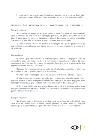 b) Analisar as características do muco, de acordo com a seguinte descrição: 
pegajoso, turvo, elástico, claro, transparente ou sensação escorregadia. 
MODIFICAÇÕES DO MUCO CERVICAL AO LONGO DO CICLO MENSTRUAL 
Fase pré-ovulatória 
Ao término da menstruação, pode começar uma fase seca ou com secreção 
igual e contínua na aparência e na sensação que dura, em geral, dois, três, ou mais 
dias. O casal pode ter relações sexuais nos dias da fase seca, em noites alternadas 
(para que o sêmen não prejudique a observação do muco cervical). 
Às vezes o muco aparece na própria menstruação ou logo no primeiro dia de 
seu término, especialmente nos casos em que o período menstrual é longo e o 
ciclo é curto. 
27 
Fase ovulatória 
O muco que inicialmente é esbranquiçado, turvo e pegajoso, vai se 
tornando a cada dia mais elástico e lubrificante, semelhante à clara de ovo, 
podendo-se puxá-lo em fio – este é o período favorável para a penetração dos 
espermatozóides no canal cervical. 
Havendo fluxo mucoso, e/ou sensação de lubrificação, o casal deve abster-se 
de relações sexuais, quando não deseja a gravidez. 
O último dia de sensação vulvar de umidade lubrificante chama-se Ápice. 
O dia Ápice, no entanto, só pode ser reconhecido posteriormente, pois, 
somente quando o muco desaparece ou retorna à aparência de muco pegajoso, com 
sensação de secura, é que se identifica que o dia anterior foi o dia Ápice. 
O dia Ápice indica que a ovulação já ocorreu, está ocorrendo ou vai ocorrer 
até aproximadamente 48 horas. Nessa fase, o casal deve abster-se de todo contato 
genital para evitar a gravidez. 
Fase pós-ovulatória 
Na 4ª noite após o dia Ápice a mulher entra no período de infertilidade, que 
dura mais ou menos duas semanas. Nesse período, o casal pode ter relações 
sexuais pois os indicadores do período fértil (muco e ovulação) já ocorreram. 
 