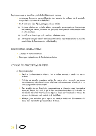 Em resumo, pode-se identificar o período fértil da seguinte maneira: 
28 
¾A presença do muco e sua modificação, com sensação de molhado ou de umidade, 
sempre indica o começo do período fértil. 
¾Na 4ª noite após o dia Ápice, começa o período infértil. 
c) Registrar, diariamente, os dados sobre a menstruação, as características do muco e os 
dias de relações sexuais, utilizando um gráfico ou marcação com sinais convencionais 
ou selos coloridos. 
d) Identificar os dias em que pode ou não ter relações sexuais. 
e) Aprender a distinguir o muco cervical das leucorréias e do fluido seminal (a principal 
característica do fluxo mucoso é a lubrificação). 
BENEFÍCIO NÃO-CONTRACEPTIVO 
¾Ausência de efeitos sistêmicos. 
¾Favorece o conhecimento da fisiologia reprodutiva. 
ATUAÇÃO DOS PROFISSIONAIS DE SAÚDE 
a) Primeira consulta: 
¾Explicar detalhadamente e discutir, com a mulher ou casal, a técnica de uso do 
método. 
¾Solicitar que a mulher proceda ao registro das características e sensações que tem na 
vulva durante o ciclo, abstendo-se de relações sexuais; durante este primeiro ciclo, ela 
será acompanhada semanalmente. 
¾Para a prática de uso do método, recomendar que se observe o muco (aparência e 
sensação) durante todo o dia, e que se faça o registro dessas observações à noite. Se 
no mesmo dia forem observados dois tipos de muco, deve-se anotar no fim do dia 
apenas o tipo de muco mais indicativo de fertilidade. 
¾Reforçar, junto a mulher, que o aspecto e a sensação relativa ao fluxo mucoso são 
muito mais importantes que a quantidade de muco. 
 