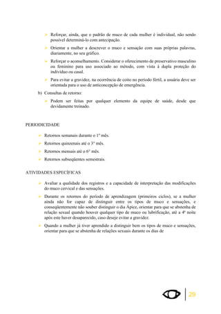 ¾Reforçar, ainda, que o padrão de muco de cada mulher é individual, não sendo 
29 
possível determiná-lo com antecipação. 
¾Orientar a mulher a descrever o muco e sensação com suas próprias palavras, 
diariamente, no seu gráfico. 
¾Reforçar o aconselhamento. Considerar o oferecimento de preservativo masculino 
ou feminino para uso associado ao método, com vista à dupla proteção do 
indivíduo ou casal. 
¾Para evitar a gravidez, na ocorrência de coito no período fértil, a usuária deve ser 
orientada para o uso de anticoncepção de emergência. 
b) Consultas de retorno: 
¾Podem ser feitas por qualquer elemento da equipe de saúde, desde que 
devidamente treinado. 
PERIODICIDADE 
¾Retornos semanais durante o 1º mês. 
¾Retornos quinzenais até o 3° mês. 
¾Retornos mensais até o 6° mês. 
¾Retornos subseqüentes semestrais. 
ATIVIDADES ESPECÍFICAS 
¾Avaliar a qualidade dos registros e a capacidade de interpretação das modificações 
do muco cervical e das sensações. 
¾Durante os retornos do período de aprendizagem (primeiros ciclos), se a mulher 
ainda não for capaz de distinguir entre os tipos de muco e sensações, e 
conseqüentemente não souber distinguir o dia Ápice, orientar para que se abstenha de 
relação sexual quando houver qualquer tipo de muco ou lubrificação, até a 4ª noite 
após este haver desaparecido, caso deseje evitar a gravidez. 
¾Quando a mulher já tiver aprendido a distinguir bem os tipos de muco e sensações, 
orientar para que se abstenha de relações sexuais durante os dias de 
 