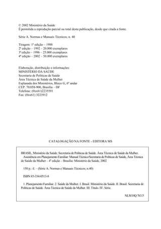 © 2002 Ministério da Saúde 
É permitida a reprodução parcial ou total desta publicação, desde que citada a fonte. 
Série A. Normas e Manuais Técnicos; n. 40 
Tiragem: 1ª edição – 1988 
2ª edição – 1992 – 20.000 exemplares 
3ª edição – 1996 – 25.000 exemplares 
4ª edição – 2002 – 50.000 exemplares 
Elaboração, distribuição e informações: 
MINISTÉRIO DA SAÚDE 
Secretaria de Políticas de Saúde 
Área Técnica de Saúde da Mulher 
Esplanada dos Ministérios, Bloco G, 6º andar 
CEP: 70.058-900, Brasília – DF 
Telefone: (0xx61)2235591 
Fax: (0xx61) 3223912 
CATALOGAÇÃO NA FONTE - EDITORA MS 
BRASIL, Ministério da Saúde. Secretaria de Políticas de Saúde. Área Técnica de Saúde da Mulher. 
Assistência em Planejamento Familiar: Manual Técnico/Secretaria de Políticas de Saúde, Área Técnica 
de Saúde da Mulher – 4a edição – Brasília: Ministério da Saúde, 2002 
150 p.: il. – (Série A. Normas e Manuais Técnicos; n.40) 
ISBN 85-334-0513-8 
1. Planejamento Familiar. 2. Saúde da Mulher. I. Brasil. Ministério da Saúde. II. Brasil. Secretaria de 
Políticas de Saúde. Área Técnica de Saúde da Mulher. III. Título. IV. Série. 
NLM HQ 763.5 
 