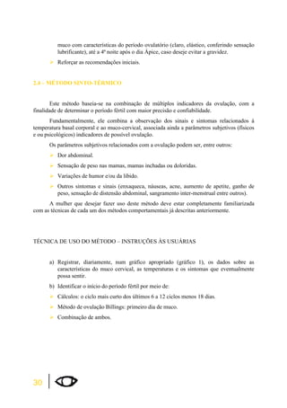 30 
muco com características do período ovulatório (claro, elástico, conferindo sensação 
lubrificante), até a 4ª noite após o dia Ápice, caso deseje evitar a gravidez. 
¾Reforçar as recomendações iniciais. 
2.4 – MÉTODO SINTO-TÉRMICO 
Este método baseia-se na combinação de múltiplos indicadores da ovulação, com a 
finalidade de determinar o período fértil com maior precisão e confiabilidade. 
Fundamentalmente, ele combina a observação dos sinais e sintomas relacionados à 
temperatura basal corporal e ao muco-cervical, associada ainda a parâmetros subjetivos (físicos 
e ou psicológicos) indicadores de possível ovulação. 
Os parâmetros subjetivos relacionados com a ovulação podem ser, entre outros: 
¾Dor abdominal. 
¾Sensação de peso nas mamas, mamas inchadas ou doloridas. 
¾Variações de humor e/ou da libido. 
¾Outros sintomas e sinais (enxaqueca, náuseas, acne, aumento de apetite, ganho de 
peso, sensação de distensão abdominal, sangramento inter-menstrual entre outros). 
A mulher que desejar fazer uso deste método deve estar completamente familiarizada 
com as técnicas de cada um dos métodos comportamentais já descritas anteriormente. 
TÉCNICA DE USO DO MÉTODO – INSTRUÇÕES ÀS USUÁRIAS 
a) Registrar, diariamente, num gráfico apropriado (gráfico 1), os dados sobre as 
características do muco cervical, as temperaturas e os sintomas que eventualmente 
possa sentir. 
b) Identificar o início do período fértil por meio de: 
¾Cálculos: o ciclo mais curto dos últimos 6 a 12 ciclos menos 18 dias. 
¾Método de ovulação Billings: primeiro dia de muco. 
¾Combinação de ambos. 
 
