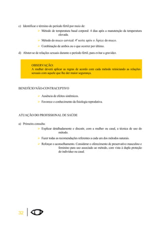 c) Identificar o término do período fértil por meio de: 
32 
¾Método de temperatura basal corporal: 4 dias após a manutenção da temperatura 
elevada. 
¾Método do muco cervical: 4a noite após o Ápice do muco. 
¾Combinação de ambos ou o que ocorrer por último. 
d) Abster-se de relações sexuais durante o período fértil, para evitar a gravidez. 
OBSERVAÇÃO: 
A mulher deverá aplicar as regras de acordo com cada método reiniciando as relações 
sexuais com aquele que lhe der maior segurança. 
BENEFÍCIO NÃO-CONTRACEPTIVO 
¾Ausência de efeitos sistêmicos. 
¾Favorece o conhecimento da fisiologia reprodutiva. 
ATUAÇÃO DO PROFISSIONAL DE SAÚDE 
a) Primeira consulta: 
¾Explicar detalhadamente e discutir, com a mulher ou casal, a técnica de uso do 
método. 
¾Fazer todas as recomendações referentes a cada um dos métodos naturais. 
¾Reforçar o aconselhamento. Considerar o oferecimento de preservativo masculino e 
feminino para uso associado ao método, com vista à dupla proteção 
do indivíduo ou casal. 
 