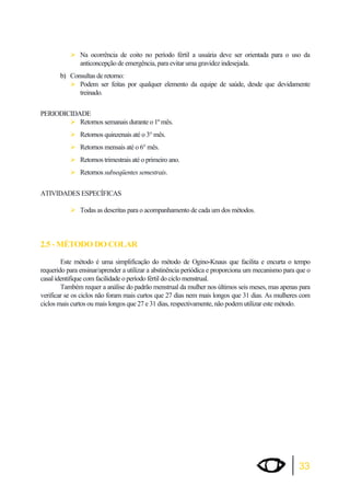 ¾Na ocorrência de coito no período fértil a usuária deve ser orientada para o uso da 
33 
anticoncepção de emergência, para evitar uma gravidez indesejada. 
b) Consultas de retorno: 
¾Podem ser feitas por qualquer elemento da equipe de saúde, desde que devidamente 
treinado. 
PERIODICIDADE 
¾Retornos semanais durante o 1º mês. 
¾Retornos quinzenais até o 3° mês. 
¾Retornos mensais até o 6° mês. 
¾Retornos trimestrais até o primeiro ano. 
¾Retornos subseqüentes semestrais. 
ATIVIDADES ESPECÍFICAS 
¾Todas as descritas para o acompanhamento de cada um dos métodos. 
2.5 - MÉTODO DO COLAR 
Este método é uma simplificação do método de Ogino-Knaus que facilita e encurta o tempo 
requerido para ensinar/aprender a utilizar a abstinência periódica e proporciona um mecanismo para que o 
casal identifique com facilidade o período fértil do ciclo menstrual. 
Também requer a análise do padrão menstrual da mulher nos últimos seis meses, mas apenas para 
verificar se os ciclos não foram mais curtos que 27 dias nem mais longos que 31 dias. As mulheres com 
ciclos mais curtos ou mais longos que 27 e 31 dias, respectivamente, não podem utilizar este método. 
 