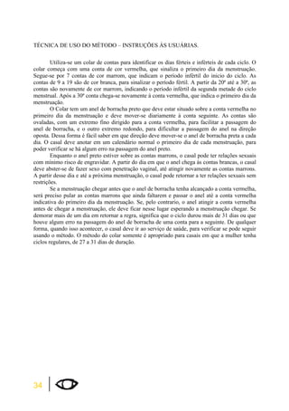 TÉCNICA DE USO DO MÉTODO – INSTRUÇÕES ÀS USUÁRIAS. 
34 
Utiliza-se um colar de contas para identificar os dias férteis e inférteis de cada ciclo. O 
colar começa com uma conta de cor vermelha, que sinaliza o primeiro dia da menstruação. 
Segue-se por 7 contas de cor marrom, que indicam o período infértil do inicio do ciclo. As 
contas de 9 a 19 são de cor branca, para sinalizar o período fértil. A partir da 20ª até a 30ª, as 
contas são novamente de cor marrom, indicando o período infértil da segunda metade do ciclo 
menstrual. Após a 30ª conta chega-se novamente à conta vermelha, que indica o primeiro dia da 
menstruação. 
O Colar tem um anel de borracha preto que deve estar situado sobre a conta vermelha no 
primeiro dia da menstruação e deve mover-se diariamente à conta seguinte. As contas são 
ovaladas, com um extremo fino dirigido para a conta vermelha, para facilitar a passagem do 
anel de borracha, e o outro extremo redondo, para dificultar a passagem do anel na direção 
oposta. Dessa forma é fácil saber em que direção deve mover-se o anel de borracha preta a cada 
dia. O casal deve anotar em um calendário normal o primeiro dia de cada menstruação, para 
poder verificar se há algum erro na passagem do anel preto. 
Enquanto o anel preto estiver sobre as contas marrons, o casal pode ter relações sexuais 
com mínimo risco de engravidar. A partir do dia em que o anel chega às contas brancas, o casal 
deve abster-se de fazer sexo com penetração vaginal, até atingir novamente as contas marrons. 
A partir desse dia e até a próxima menstruação, o casal pode retornar a ter relações sexuais sem 
restrições. 
Se a menstruação chegar antes que o anel de borracha tenha alcançado a conta vermelha, 
será preciso pular as contas marrons que ainda faltarem e passar o anel até a conta vermelha 
indicativa do primeiro dia da menstruação. Se, pelo contrario, o anel atingir a conta vermelha 
antes de chegar a menstruação, ele deve ficar nesse lugar esperando a menstruação chegar. Se 
demorar mais de um dia em retornar a regra, significa que o ciclo durou mais de 31 dias ou que 
houve algum erro na passagem do anel de borracha de uma conta para a seguinte. De qualquer 
forma, quando isso acontecer, o casal deve ir ao serviço de saúde, para verificar se pode seguir 
usando o método. O método do colar somente é apropriado para casais em que a mulher tenha 
ciclos regulares, de 27 a 31 dias de duração. 
 