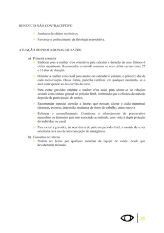 35 
BENEFICIO NÃO-CONTRACEPTIVO 
¾Ausência de efeitos sistêmicos. 
¾Favorece o conhecimento da fisiologia reprodutiva. 
ATUAÇÃO DO PROFISSIONAL DE SAÚDE 
a) Primeira consulta 
¾Elaborar com a mulher e/ou orientá-la para calcular a duração de seus últimos 6 
ciclos menstruais. Recomendar o método somente se seus ciclos variam entre 27 
e 31 dias de duração. 
¾Orientar a mulher e/ou casal para anotar em calendário comum, o primeiro dia de 
cada menstruação. Dessa forma, poderão verificar, em qualquer momento, se o 
anel corresponde ao dia correto do ciclo. 
¾Para evitar gravidez orientar a mulher e/ou casal para abster-se de relações 
sexuais com contato genital no período fértil, lembrando que a eficácia do método 
depende da participação de ambos. 
¾Recomendar especial atenção a fatores que possam alterar o ciclo menstrual 
(doenças, estresse, depressão, mudança de ritmo de trabalho, entre outros). 
¾Reforçar o aconselhamento. Considerar o oferecimento do preservativo 
masculino ou feminino para uso associado ao método, com vista à dupla proteção 
do indivíduo ou casal. 
¾Para evitar a gravidez, na ocorrência de coito no período fértil, a usuária deve ser 
orientada para uso de anticoncepção de emergência. 
b) Consultas de retorno 
¾Podem ser feitas por qualquer membro da equipe de saúde, desde que 
devidamente treinado. 
 