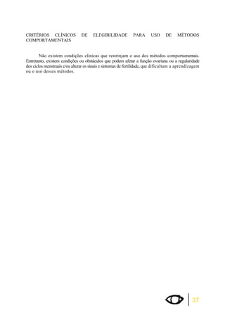 CRITÉRIOS CLÍNICOS DE ELEGIBILIDADE PARA USO DE MÉTODOS 
COMPORTAMENTAIS 
Não existem condições clínicas que restrinjam o uso dos métodos comportamentais. 
Entretanto, existem condições ou obstáculos que podem afetar a função ovariana ou a regularidade 
dos ciclos menstruais e/ou alterar os sinais e sintomas de fertilidade, que dificultam a aprendizagem 
ou o uso desses métodos. 
37 
 