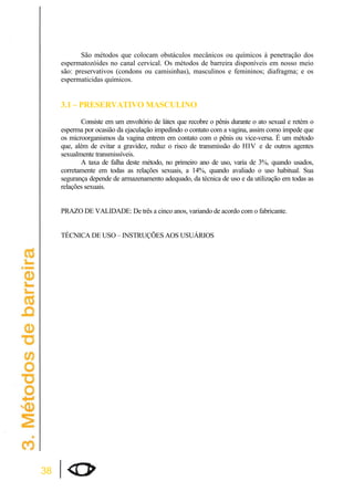 38 
São métodos que colocam obstáculos mecânicos ou químicos à penetração dos 
espermatozóides no canal cervical. Os métodos de barreira disponíveis em nosso meio 
são: preservativos (condons ou camisinhas), masculinos e femininos; diafragma; e os 
espermaticidas químicos. 
3.1 – PRESERVATIVO MASCULINO 
Consiste em um envoltório de látex que recobre o pênis durante o ato sexual e retém o 
esperma por ocasião da ejaculação impedindo o contato com a vagina, assim como impede que 
os microorganismos da vagina entrem em contato com o pênis ou vice-versa. É um método 
que, além de evitar a gravidez, reduz o risco de transmissão do HIV e de outros agentes 
sexualmente transmissíveis. 
A taxa de falha deste método, no primeiro ano de uso, varia de 3%, quando usados, 
corretamente em todas as relações sexuais, a 14%, quando avaliado o uso habitual. Sua 
segurança depende de armazenamento adequado, da técnica de uso e da utilização em todas as 
relações sexuais. 
PRAZO DE VALIDADE: De três a cinco anos, variando de acordo com o fabricante. 
TÉCNICA DE USO – INSTRUÇÕES AOS USUÁRIOS 
 