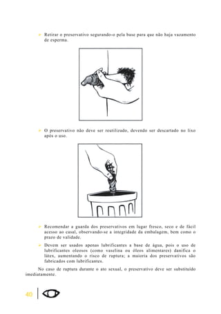 40 
¾Retirar o preservativo segurando-o pela base para que não haja vazamento 
de esperma. 
¾O preservativo não deve ser reutilizado, devendo ser descartado no lixo 
após o uso. 
¾Recomendar a guarda dos preservativos em lugar fresco, seco e de fácil 
acesso ao casal, observando-se a integridade da embalagem, bem como o 
prazo de validade. 
¾Devem ser usados apenas lubrificantes a base de água, pois o uso de 
lubrificantes oleosos (como vaselina ou óleos alimentares) danifica o 
látex, aumentando o risco de ruptura; a maioria dos preservativos são 
fabricados com lubrificantes. 
No caso de ruptura durante o ato sexual, o preservativo deve ser substituído 
imediatamente. 
 