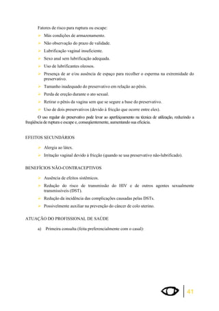 Fatores de risco para ruptura ou escape: 
¾Más condições de armazenamento. 
¾Não observação do prazo de validade. 
¾Lubrificação vaginal insuficiente. 
¾Sexo anal sem lubrificação adequada. 
¾Uso de lubrificantes oleosos. 
¾Presença de ar e/ou ausência de espaço para recolher o esperma na extremidade do 
41 
preservativo. 
¾Tamanho inadequado do preservativo em relação ao pênis. 
¾Perda de ereção durante o ato sexual. 
¾Retirar o pênis da vagina sem que se segure a base do preservativo. 
¾Uso de dois preservativos (devido à fricção que ocorre entre eles). 
O uso regular do preservativo pode levar ao aperfeiçoamento na técnica de utilização, reduzindo a 
freqüência de ruptura e escape e, conseqüentemente, aumentando sua eficácia. 
EFEITOS SECUNDÁRIOS 
¾Alergia ao látex. 
¾Irritação vaginal devido à fricção (quando se usa preservativo não-lubrificado). 
BENEFÍCIOS NÃO-CONTRACEPTIVOS 
¾Ausência de efeitos sistêmicos. 
¾Redução do risco de transmissão do HIV e de outros agentes sexualmente 
transmissíveis (DST). 
¾Redução da incidência das complicações causadas pelas DSTs. 
¾Possivelmente auxiliar na prevenção do câncer de colo uterino. 
ATUAÇÃO DO PROFISSIONAL DE SAÚDE 
a) Primeira consulta (feita preferencialmente com o casal): 
 