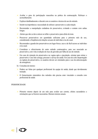 42 
¾Avaliar o grau de participação masculina na prática da contracepção. Reforçar o 
aconselhamento. 
¾Explicar detalhadamente e discutir com os usuários a técnica de uso do método. 
¾Insistir na importância e necessidade de utilizar o preservativo a cada relação. 
¾Recomendar a manipulação cuidadosa do preservativo, evitando o contato com unhas 
longas. 
¾Alertar que não se deve esticar ou inflar o preservativo para efeito de teste. 
¾Prescrever preservativos em quantidade suficiente para o primeiro mês de uso, 
considerando a freqüência de relações sexuais do indivíduo e/ou do casal. 
¾Recomendar a guarda dos preservativos em lugar fresco, seco e de fácil acesso ao indivíduo 
e/ou casal. 
¾Considerar o oferecimento de outro método contraceptivo, para uso associado ao 
preservativo, com vista à redução do risco de gravidez por falha de uso do método. 
¾Em caso de retenção do preservativo na vagina após a ejaculação, orientar para retirar o 
preservativo. Caso não consiga, procurar o serviço de saúde. Em caso de coito desprotegido 
ou ruptura do preservativo, os usuários devem ser orientados para o uso da anticoncepção 
de emergência. 
b) Consultas de retorno: 
¾Podem ser feitas por qualquer profissional da equipe de saúde, desde que devidamente 
treinado. 
¾O fornecimento sistemático dos métodos não precisa estar vinculado a consulta com 
profissional de saúde. 
PERIODICIDADE 
¾Primeiro retorno depois de um mês para avaliar uso correto, efeitos secundários e 
orientações que se fizerem necessárias. Demais retornos anuais. 
 