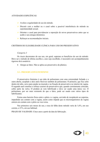 43 
ATIVIDADES ESPECÍFICAS 
¾Avaliar a regularidade do uso do método. 
¾Discutir com a mulher ou o casal sobre a possível interferência do método na 
espontaneidade sexual. 
¾Orientar o casal para providenciar a reposição de novos preservativos antes que se 
acabe o seu estoque doméstico. 
¾Reforçar as recomendações iniciais. 
CRITÉRIOS DE ELEGIBILIDADE CLÍNICA PARA USO DO PRESERVATIVO 
Categoria 3 
Os riscos decorrentes do seu uso, em geral, superam os benefícios do uso do método. 
Deve ser o método de última escolha e, caso seja escolhido, é necessário um acompanhamento 
rigoroso do/a usuário/a: 
x Alergia ao látex. Não se aplica ao preservativo de plástico. 
3.2 - PRESERVATIVO FEMININO 
O preservativo feminino é um tubo de poliuretano com uma extremidade fechada e a 
outra aberta, acoplado a dois anéis flexíveis também de poliuretano. O primeiro, que fica solto 
dentro do tubo, serve para ajudar na inserção e na fixação de preservativo no interior da vagina. 
O segundo anel constitui o reforço externo do preservativo que, quando corretamente colocado, 
cobre parte da vulva. O produto já vem lubrificado e deve ser usado uma única vez. O 
poliuretano, por ser mais resistente do que o látex, pode ser usado com vários tipos de 
lubrificantes. 
Forma uma barreira física entre o pênis e a vagina, servindo de receptáculo ao esperma, 
impedindo seu contato com a vagina, assim como impede que os microorganismos da vagina 
entrem em contato com o pênis ou vice-versa. 
Nos primeiros seis meses de uso, a taxa de falha deste método varia de 1,6%, em uso 
correto, a 21%, em uso habitual. 
PRAZO DE VALIDADE: Cinco anos a partir da data de fabricação. 
 