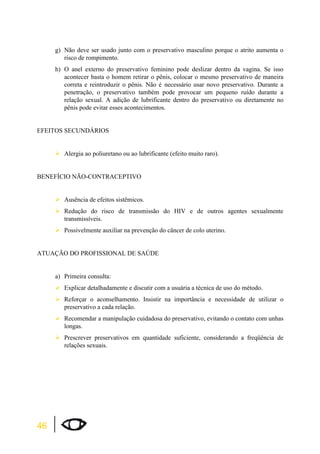 46 
g) Não deve ser usado junto com o preservativo masculino porque o atrito aumenta o 
risco de rompimento. 
h) O anel externo do preservativo feminino pode deslizar dentro da vagina. Se isso 
acontecer basta o homem retirar o pênis, colocar o mesmo preservativo de maneira 
correta e reintroduzir o pênis. Não é necessário usar novo preservativo. Durante a 
penetração, o preservativo também pode provocar um pequeno ruído durante a 
relação sexual. A adição de lubrificante dentro do preservativo ou diretamente no 
pênis pode evitar esses acontecimentos. 
EFEITOS SECUNDÁRIOS 
¾Alergia ao poliuretano ou ao lubrificante (efeito muito raro). 
BENEFÍCIO NÃO-CONTRACEPTIVO 
¾Ausência de efeitos sistêmicos. 
¾Redução do risco de transmissão do HIV e de outros agentes sexualmente 
transmissíveis. 
¾Possivelmente auxiliar na prevenção do câncer de colo uterino. 
ATUAÇÃO DO PROFISSIONAL DE SAÚDE 
a) Primeira consulta: 
¾Explicar detalhadamente e discutir com a usuária a técnica de uso do método. 
¾Reforçar o aconselhamento. Insistir na importância e necessidade de utilizar o 
preservativo a cada relação. 
¾Recomendar a manipulação cuidadosa do preservativo, evitando o contato com unhas 
longas. 
¾Prescrever preservativos em quantidade suficiente, considerando a freqüência de 
relações sexuais. 
 