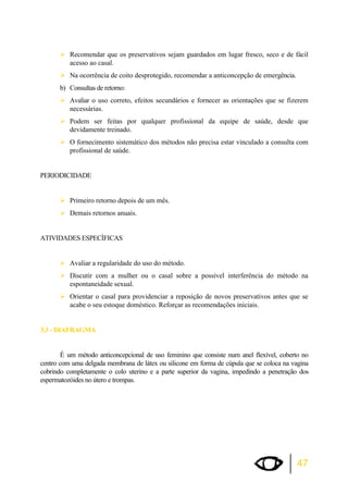 ¾Recomendar que os preservativos sejam guardados em lugar fresco, seco e de fácil 
47 
acesso ao casal. 
¾Na ocorrência de coito desprotegido, recomendar a anticoncepção de emergência. 
b) Consultas de retorno: 
¾Avaliar o uso correto, efeitos secundários e fornecer as orientações que se fizerem 
necessárias. 
¾Podem ser feitas por qualquer profissional da equipe de saúde, desde que 
devidamente treinado. 
¾O fornecimento sistemático dos métodos não precisa estar vinculado a consulta com 
profissional de saúde. 
PERIODICIDADE 
¾Primeiro retorno depois de um mês. 
¾Demais retornos anuais. 
ATIVIDADES ESPECÌFICAS 
¾Avaliar a regularidade do uso do método. 
¾Discutir com a mulher ou o casal sobre a possível interferência do método na 
espontaneidade sexual. 
¾Orientar o casal para providenciar a reposição de novos preservativos antes que se 
acabe o seu estoque doméstico. Reforçar as recomendações iniciais. 
3.3 - DIAFRAGMA 
É um método anticoncepcional de uso feminino que consiste num anel flexível, coberto no 
centro com uma delgada membrana de látex ou silicone em forma de cúpula que se coloca na vagina 
cobrindo completamente o colo uterino e a parte superior da vagina, impedindo a penetração dos 
espermatozóides no útero e trompas. 
 