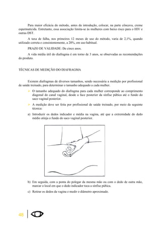 48 
Para maior eficácia do método, antes da introdução, colocar, na parte côncava, creme 
espermaticida. Entretanto, essa associação limita-se às mulheres com baixo risco para o HIV e 
outras DST. 
A taxa de falha, nos primeiros 12 meses de uso do método, varia de 2,1%, quando 
utilizado correta e consistentemente, a 20%, em uso habitual. 
PRAZO DE VALIDADE: De cinco anos. 
A vida média útil do diafragma é em torno de 3 anos, se observadas as recomendações 
do produto. 
TÉCNICAS DE MEDIÇÃO DO DIAFRAGMA 
Existem diafragmas de diversos tamanhos, sendo necessária a medição por profissional 
de saúde treinado, para determinar o tamanho adequado a cada mulher. 
¾O tamanho adequado do diafragma para cada mulher corresponde ao comprimento 
diagonal do canal vaginal, desde a face posterior da sínfise púbica até o fundo do 
saco vaginal posterior. 
¾A medição deve ser feita por profissional de saúde treinado, por meio da seguinte 
técnica: 
a) Introduzir os dedos indicador e média na vagina, até que a extremidade do dedo 
médio atinja o fundo do saco vaginal posterior. 
b) Em seguida, com a ponta do polegar da mesma mão ou com o dedo de outra mão, 
marcar o local em que o dedo indicador toca a sínfise púbica. 
c) Retirar os dedos da vagina e medir o diâmetro aproximado. 
 