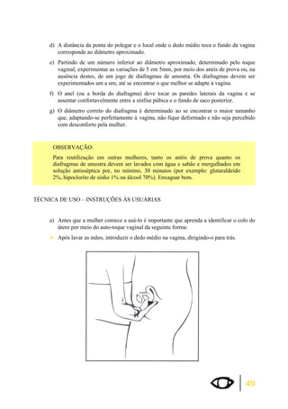 d) A distância da ponta do polegar e o local onde o dedo médio toca o fundo da vagina 
49 
corresponde ao diâmetro aproximado. 
e) Partindo de um número inferior ao diâmetro aproximado, determinado pelo toque 
vaginal, experimentar as variações de 5 em 5mm, por meio dos anéis de prova ou, na 
ausência destes, de um jogo de diafragmas de amostra. Os diafragmas devem ser 
experimentados um a um, até se encontrar o que melhor se adapte à vagina. 
f) O anel (ou a borda do diafragma) deve tocar as paredes laterais da vagina e se 
assentar confortavelmente entre a sínfise púbica e o fundo de saco posterior. 
g) O diâmetro correto do diafragma é determinado ao se encontrar o maior tamanho 
que, adaptando-se perfeitamente à vagina, não fique deformado e não seja percebido 
com desconforto pela mulher. 
OBSERVAÇÃO: 
Para reutilização em outras mulheres, tanto os anéis de prova quanto os 
diafragmas de amostra devem ser lavados com água e sabão e mergulhados em 
solução antisséptica por, no mínimo, 30 minutos (por exemplo: glutaraldeído 
2%, hipoclorito de sódio 1% ou álcool 70%). Enxaguar bem. 
TÉCNICA DE USO – INSTRUÇÕES ÀS USUÁRIAS 
a) Antes que a mulher comece a usá-lo é importante que aprenda a identificar o colo do 
útero por meio do auto-toque vaginal da seguinte forma: 
¾Após lavar as mãos, introduzir o dedo médio na vagina, dirigindo-o para trás. 
 
