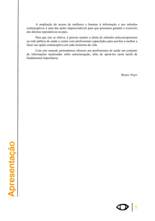 A ampliação do acesso de mulheres e homens à informação e aos métodos 
contraceptivos é uma das ações imprescindíveis para que possamos garantir o exercício 
dos direitos reprodutivos no país. 
Para que isto se efetive, é preciso manter a oferta de métodos anticoncepcionais 
na rede pública de saúde e contar com profissionais capacitados para auxiliar a mulher a 
fazer sua opção contraceptiva em cada momento da vida. 
Com este manual, pretendemos oferecer aos profissionais de saúde um conjunto 
de informações atualizadas sobre anticoncepção, afim de apoiá-los nesta tarefa de 
fundamental importância. 
Barjas Negri 
5 
 