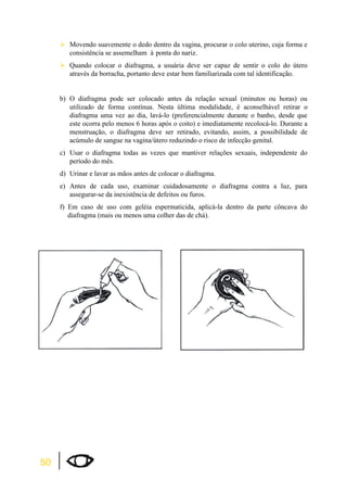 50 
¾Movendo suavemente o dedo dentro da vagina, procurar o colo uterino, cuja forma e 
consistência se assemelham à ponta do nariz. 
¾Quando colocar o diafragma, a usuária deve ser capaz de sentir o colo do útero 
através da borracha, portanto deve estar bem familiarizada com tal identificação. 
b) O diafragma pode ser colocado antes da relação sexual (minutos ou horas) ou 
utilizado de forma contínua. Nesta última modalidade, é aconselhável retirar o 
diafragma uma vez ao dia, lavá-lo (preferencialmente durante o banho, desde que 
este ocorra pelo menos 6 horas após o coito) e imediatamente recolocá-lo. Durante a 
menstruação, o diafragma deve ser retirado, evitando, assim, a possibilidade de 
acúmulo de sangue na vagina/útero reduzindo o risco de infecção genital. 
c) Usar o diafragma todas as vezes que mantiver relações sexuais, independente do 
período do mês. 
d) Urinar e lavar as mãos antes de colocar o diafragma. 
e) Antes de cada uso, examinar cuidadosamente o diafragma contra a luz, para 
assegurar-se da inexistência de defeitos ou furos. 
f) Em caso de uso com geléia espermaticida, aplicá-la dentro da parte côncava do 
diafragma (mais ou menos uma colher das de chá). 
 